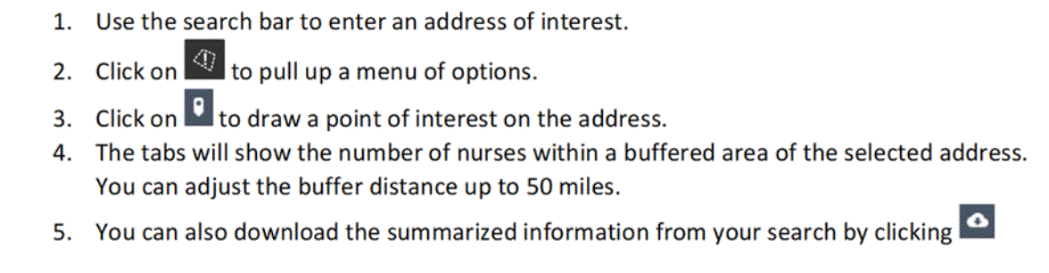 Step 1 is to use the search bar to enter an address of interest. Step 2 prompts the user to click the exclamation symbol in the left bottom corner to pull up a menu of options.Step 3 indicates the user to click on the pinpoint symbol to draw a point of interest on the address. Step 4 indicates the tabs available along the bottom of the screen. The tabs will show the number of nurses within a buffered area of the selected address. The user can adjust the buffer distance to up to 50 miles. There is also a download option if the user clicks the cloud with an arrow.